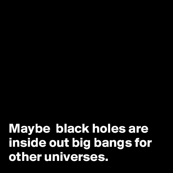 







Maybe  black holes are inside out big bangs for other universes.