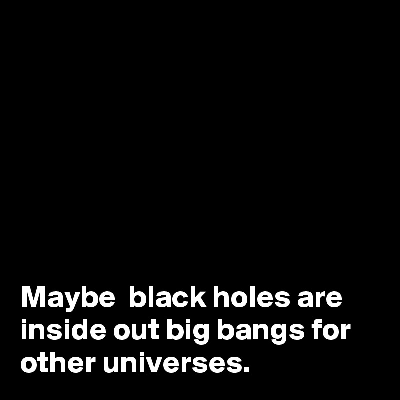 







Maybe  black holes are inside out big bangs for other universes.