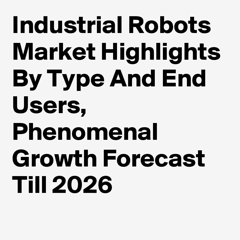 Industrial Robots Market Highlights By Type And End Users, Phenomenal Growth Forecast Till 2026
