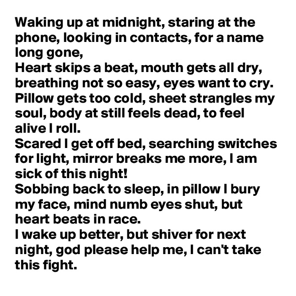 Waking up at midnight, staring at the phone, looking in contacts, for a name long gone,
Heart skips a beat, mouth gets all dry, breathing not so easy, eyes want to cry.
Pillow gets too cold, sheet strangles my soul, body at still feels dead, to feel alive I roll.
Scared I get off bed, searching switches for light, mirror breaks me more, I am sick of this night!
Sobbing back to sleep, in pillow I bury my face, mind numb eyes shut, but heart beats in race.
I wake up better, but shiver for next night, god please help me, I can't take this fight.