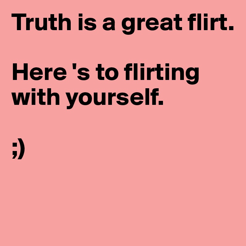 Truth is a great flirt.

Here 's to flirting with yourself.

;)

