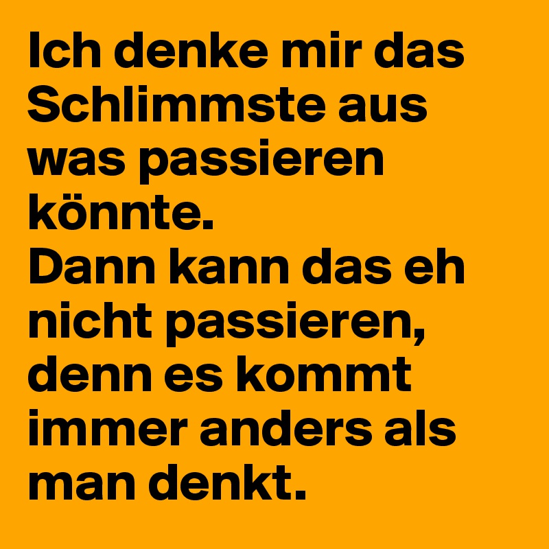 Ich denke mir das Schlimmste aus was passieren könnte. 
Dann kann das eh nicht passieren, denn es kommt immer anders als man denkt.