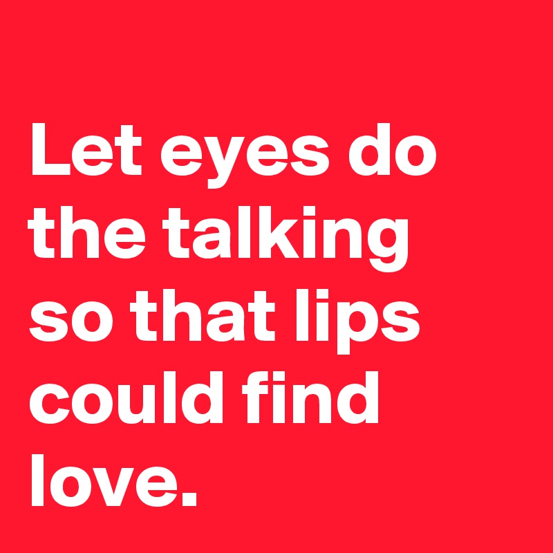 
Let eyes do the talking
so that lips could find love.