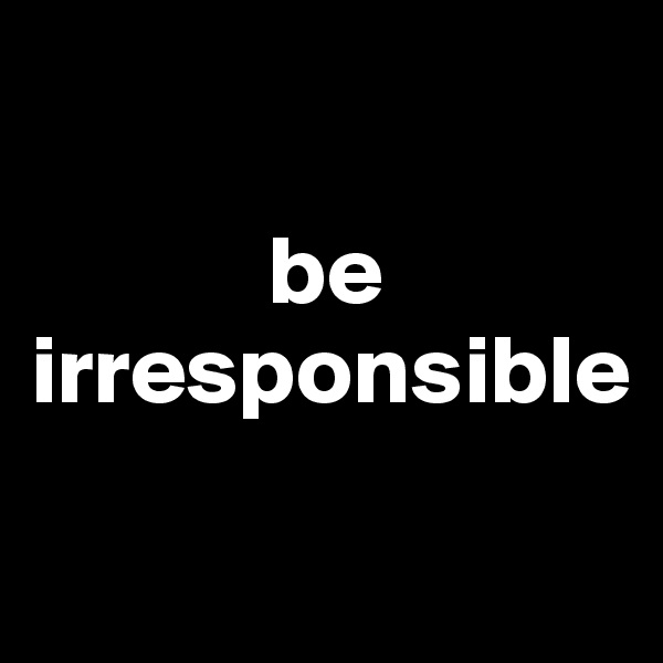 

            be irresponsible
