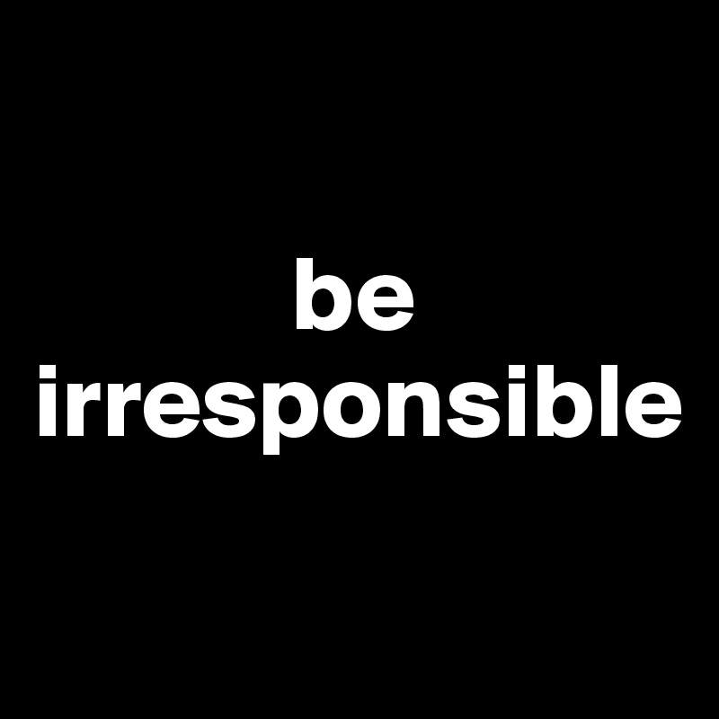 

            be irresponsible
