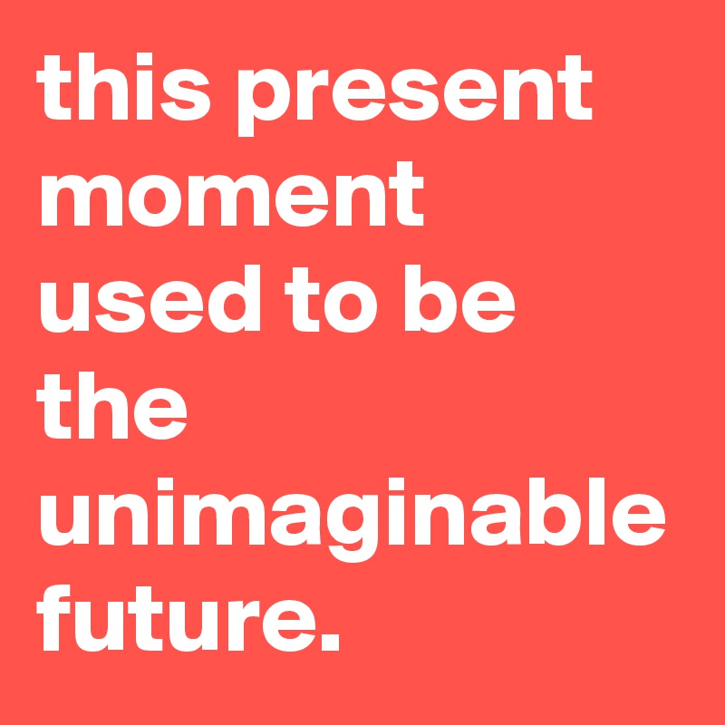 this present moment used to be the unimaginable future.