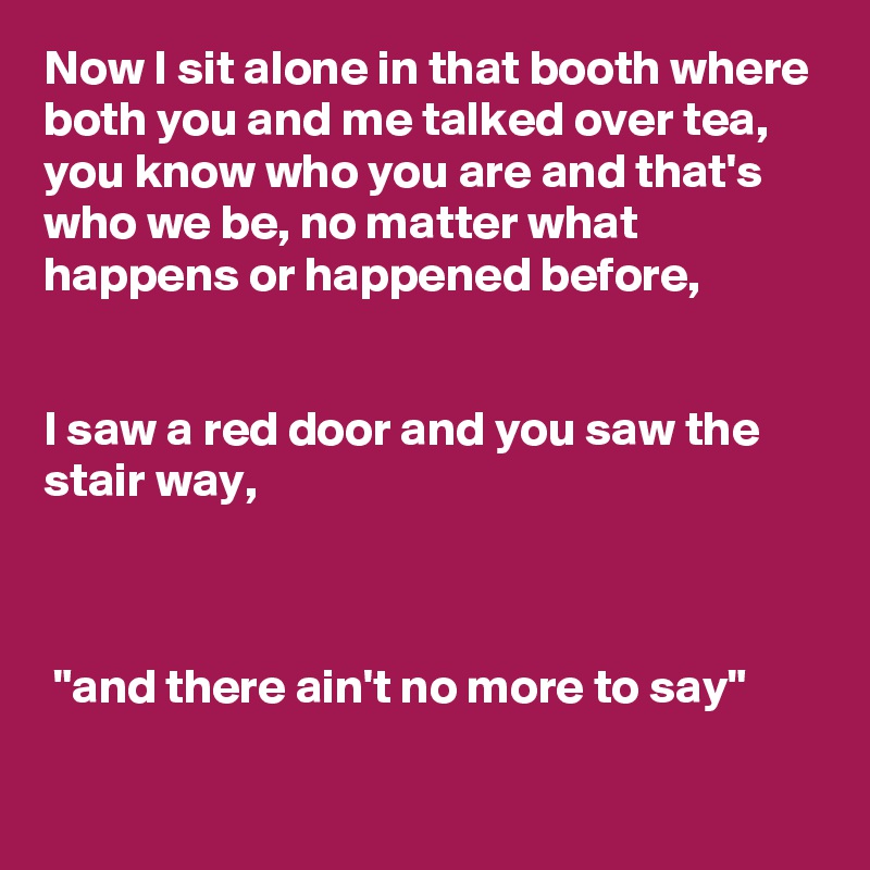 Now I sit alone in that booth where both you and me talked over tea, you know who you are and that's who we be, no matter what happens or happened before, 


I saw a red door and you saw the stair way, 



 "and there ain't no more to say"

