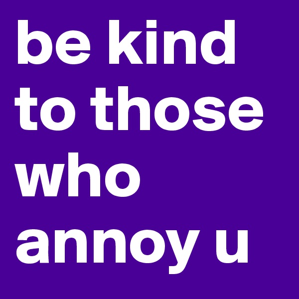 be kind to those who annoy u
