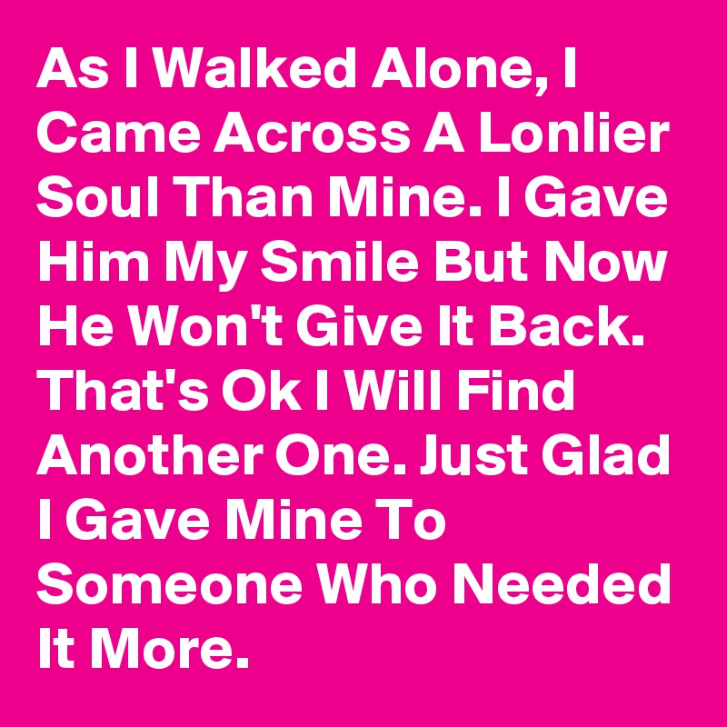 As I Walked Alone, I Came Across A Lonlier Soul Than Mine. I Gave Him My Smile But Now He Won't Give It Back.  That's Ok I Will Find Another One. Just Glad I Gave Mine To Someone Who Needed It More.