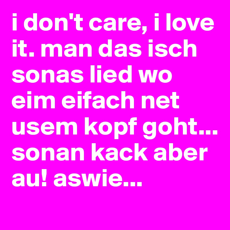 i don't care, i love it. man das isch sonas lied wo eim eifach net usem kopf goht... sonan kack aber au! aswie...