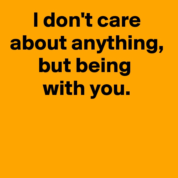 I don't care about anything, but being 
with you.


