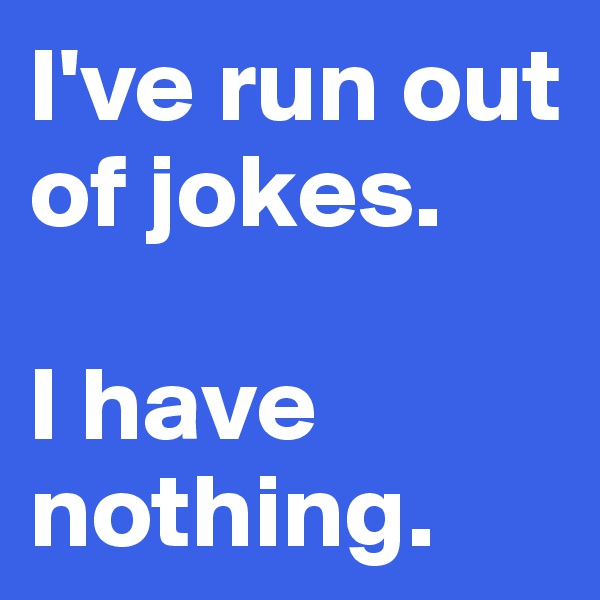 I've run out of jokes.

I have nothing.