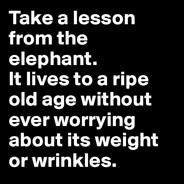 Take a lesson from the elephant. 
It lives to a ripe old age without ever worrying about its weight or wrinkles.