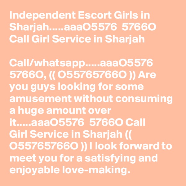 Independent Escort Girls in Sharjah.....aaa?O5576 ? 5766O? Call Girl Service in Sharjah

Call/whatsapp.....aaa?O5576 ? 5766O?, (( O55765766O )) Are you guys looking for some amusement without consuming a huge amount over it.....aaa?O5576 ? 5766O? Call Girl Service in Sharjah (( O55765766O )) I look forward to meet you for a satisfying and enjoyable love-making.