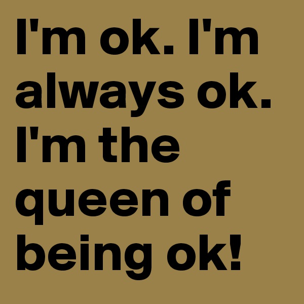 I'm ok. I'm always ok. I'm the queen of being ok!