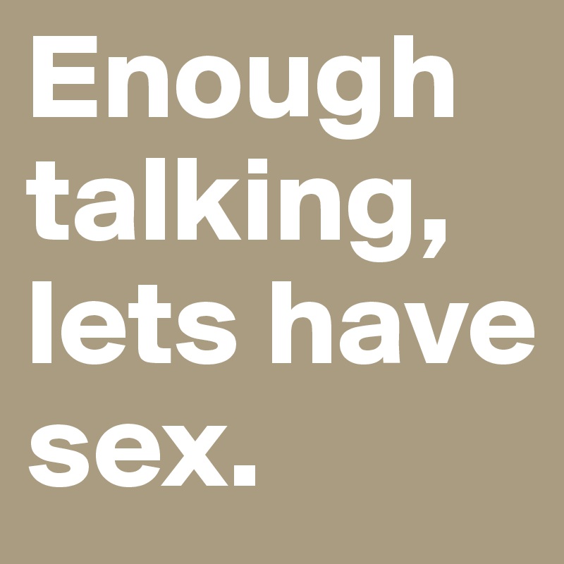 Enough talking, lets have sex.