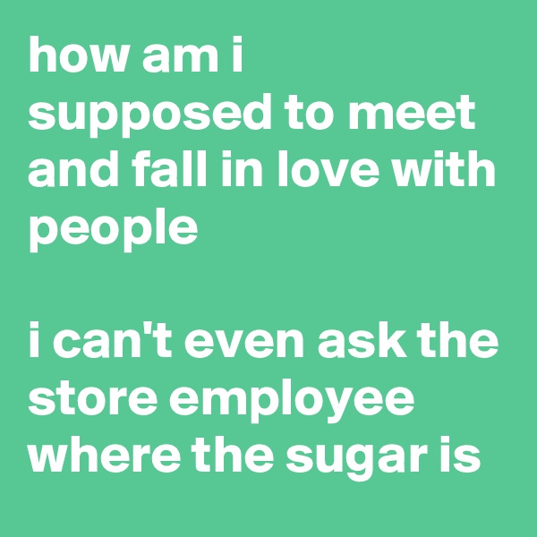 how am i supposed to meet and fall in love with people

i can't even ask the store employee where the sugar is