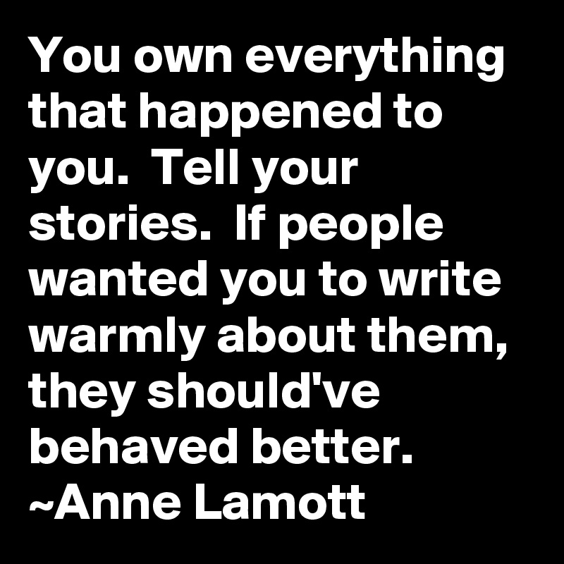 You own everything that happened to you.  Tell your stories.  If people wanted you to write warmly about them, they should've behaved better.
~Anne Lamott