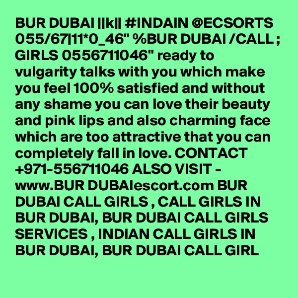 BUR DUBAI ||k|| #INDAIN @ECSORTS 055/67|11*0_46" %BUR DUBAI /CALL ; GIRLS 0556711046" ready to vulgarity talks with you which make you feel 100% satisfied and without any shame you can love their beauty and pink lips and also charming face which are too attractive that you can completely fall in love. CONTACT +971-556711046 ALSO VISIT - www.BUR DUBAIescort.com BUR DUBAI CALL GIRLS , CALL GIRLS IN BUR DUBAI, BUR DUBAI CALL GIRLS SERVICES , INDIAN CALL GIRLS IN BUR DUBAI, BUR DUBAI CALL GIRL