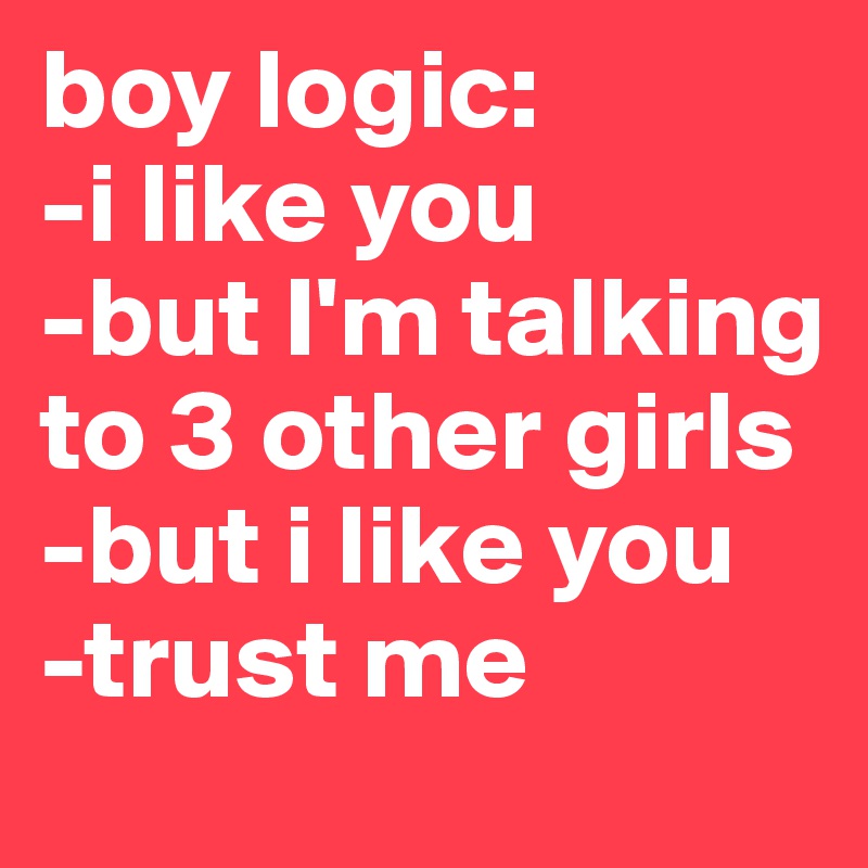 boy logic:
-i like you
-but I'm talking to 3 other girls
-but i like you
-trust me 