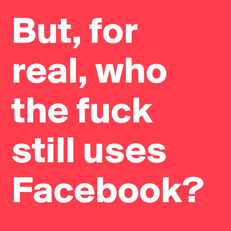 But, for real, who the fuck still uses Facebook?