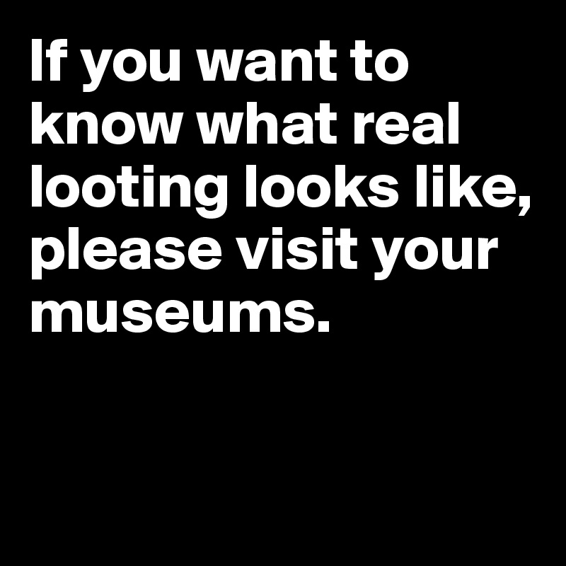 If you want to know what real looting looks like, please visit your museums. 


