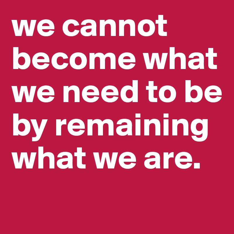 we cannot become what we need to be by remaining what we are.
