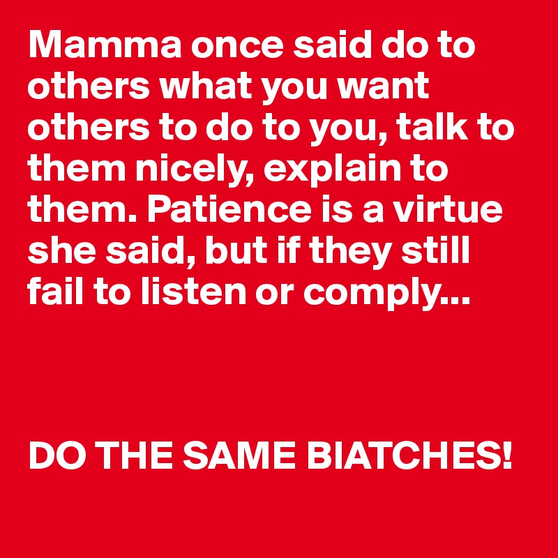 Mamma once said do to others what you want others to do to you, talk to them nicely, explain to them. Patience is a virtue  she said, but if they still fail to listen or comply...



DO THE SAME BIATCHES! 
