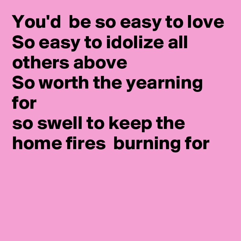 You'd  be so easy to love
So easy to idolize all others above
So worth the yearning for
so swell to keep the home fires  burning for


