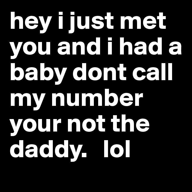 hey i just met you and i had a baby dont call my number your not the daddy.   lol