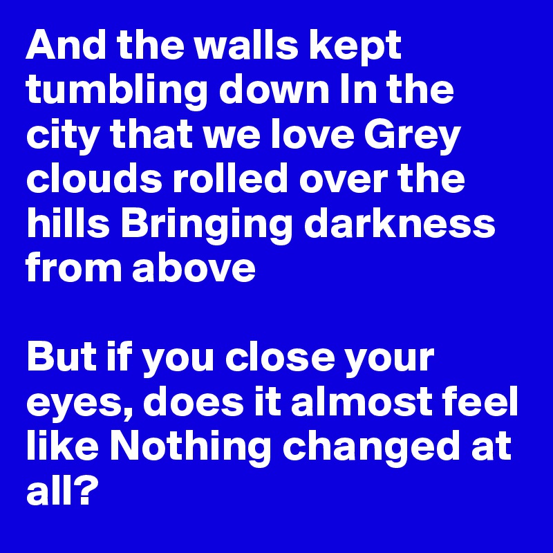 And the walls kept tumbling down In the city that we love Grey clouds rolled over the hills Bringing darkness from above 

But if you close your eyes, does it almost feel like Nothing changed at all? 