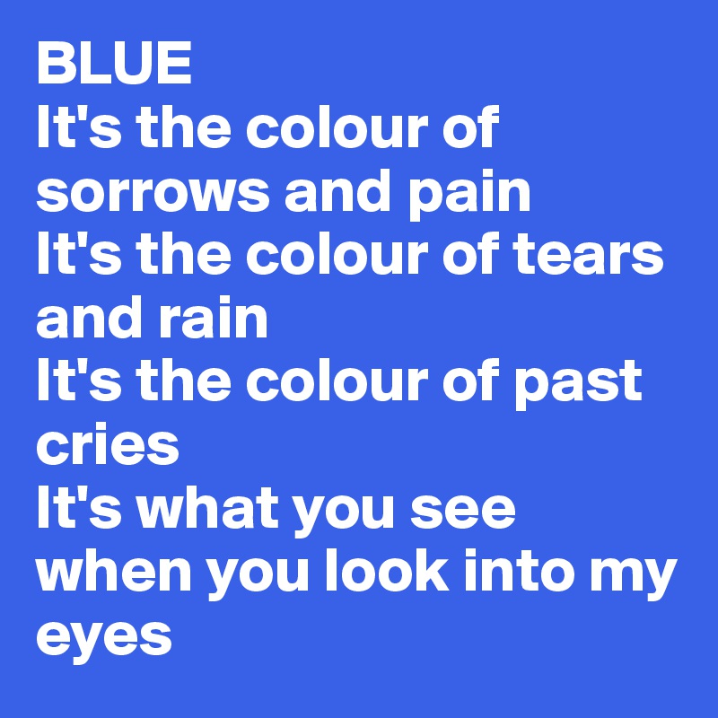 BLUE
It's the colour of sorrows and pain
It's the colour of tears and rain
It's the colour of past cries 
It's what you see when you look into my eyes