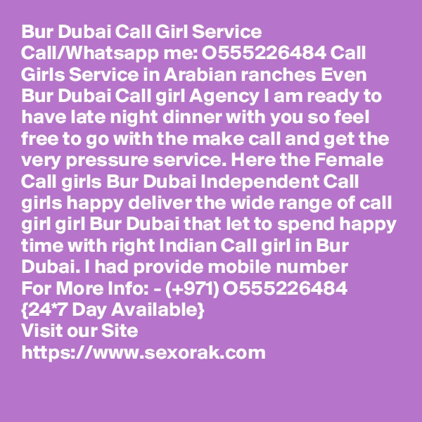 Bur Dubai Call Girl Service Call/Whatsapp me: O555226484 Call Girls Service in Arabian ranches Even Bur Dubai Call girl Agency I am ready to have late night dinner with you so feel free to go with the make call and get the very pressure service. Here the Female Call girls Bur Dubai Independent Call girls happy deliver the wide range of call girl girl Bur Dubai that let to spend happy time with right Indian Call girl in Bur Dubai. I had provide mobile number 
For More Info: - (+971) O555226484 {24*7 Day Available} 
Visit our Site
https://www.sexorak.com
