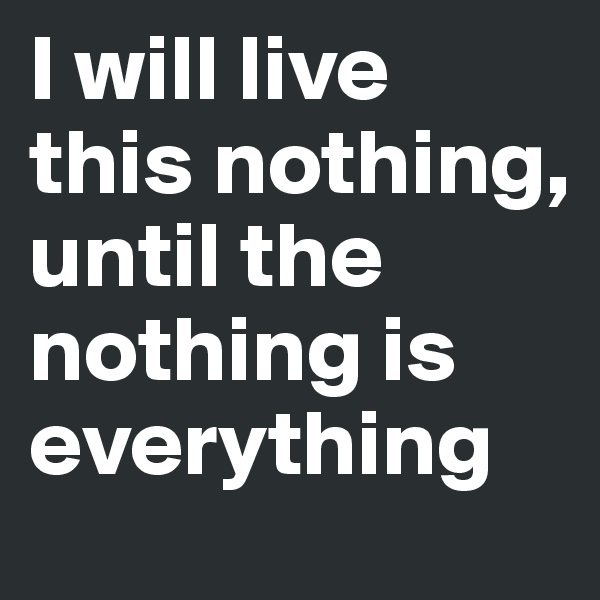 I will live this nothing, until the nothing is everything