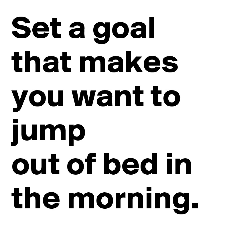 Set a goal that makes you want to jump
out of bed in the morning.