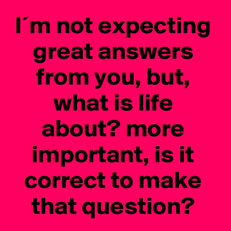 I´m not expecting great answers from you, but, what is life about? more important, is it correct to make that question?