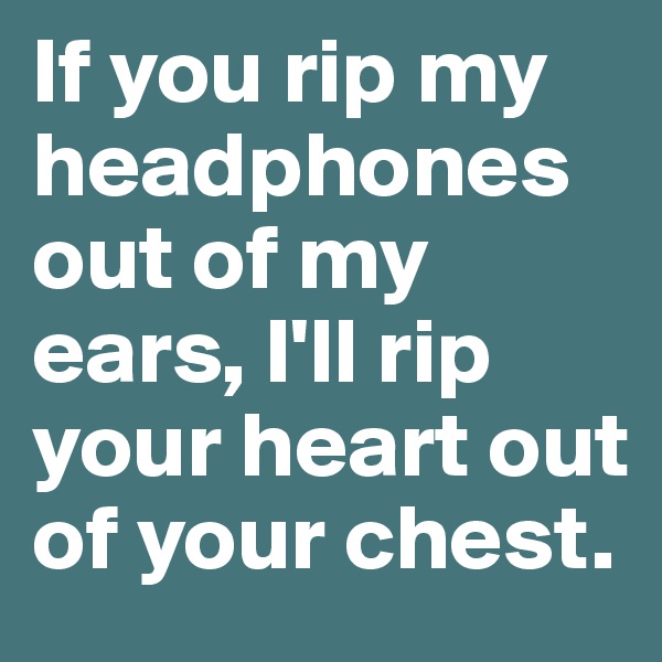 If you rip my headphones out of my ears, I'll rip your heart out of your chest.