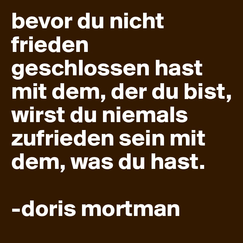 bevor du nicht frieden geschlossen hast mit dem, der du bist, wirst du niemals zufrieden sein mit dem, was du hast.

-doris mortman