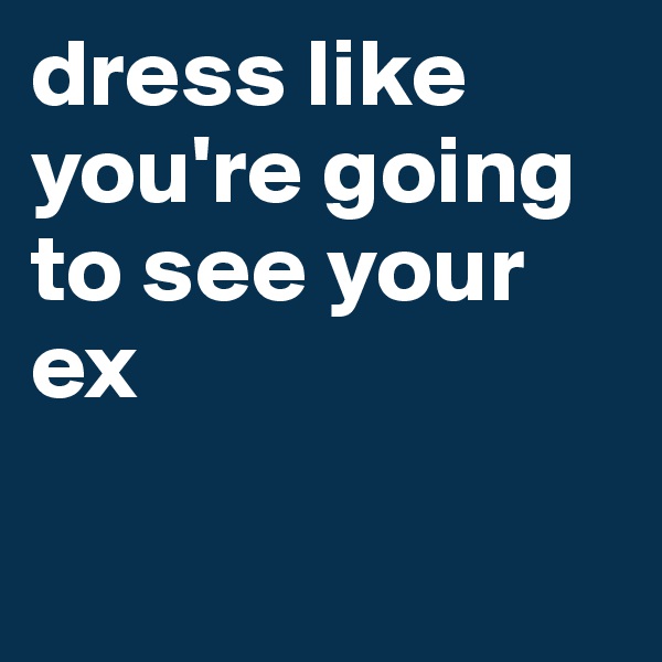 dress like you're going to see your ex 

