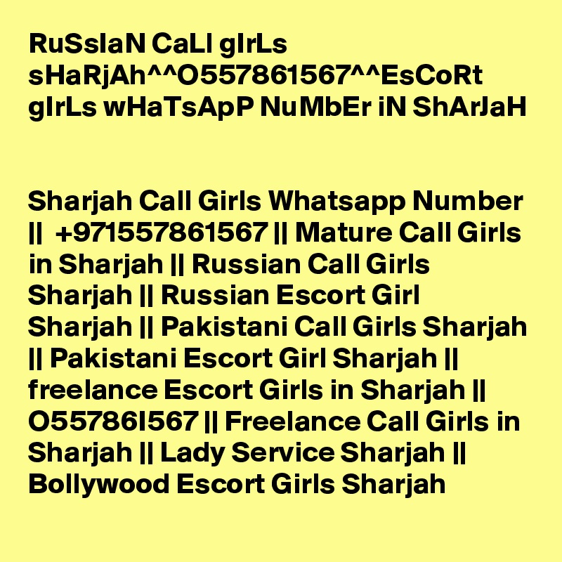 RuSsIaN CaLl gIrLs sHaRjAh^^O557861567^^EsCoRt gIrLs wHaTsApP NuMbEr iN ShArJaH


Sharjah Call Girls Whatsapp Number ||  +971557861567 || Mature Call Girls in Sharjah || Russian Call Girls Sharjah || Russian Escort Girl Sharjah || Pakistani Call Girls Sharjah || Pakistani Escort Girl Sharjah || freelance Escort Girls in Sharjah || O55786I567 || Freelance Call Girls in Sharjah || Lady Service Sharjah || Bollywood Escort Girls Sharjah  
