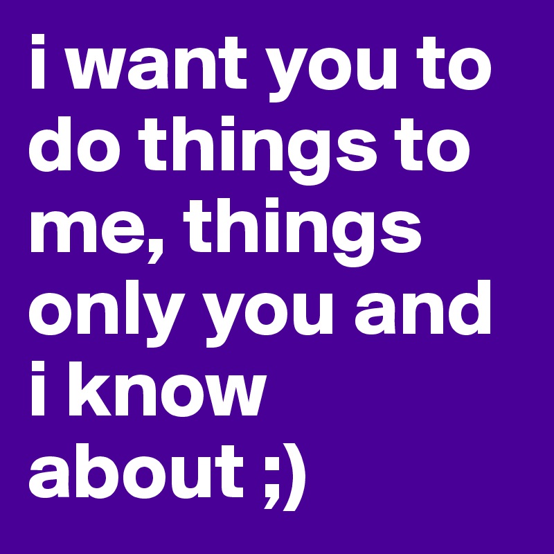 i want you to do things to me, things only you and i know about ;) 