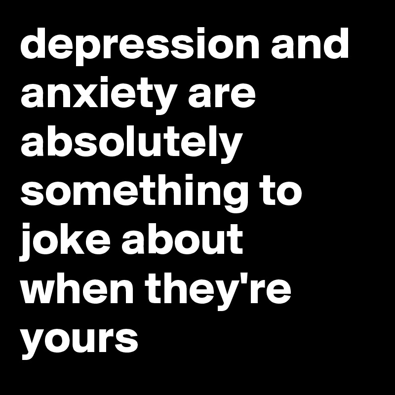 depression and anxiety are absolutely something to joke about when they're yours