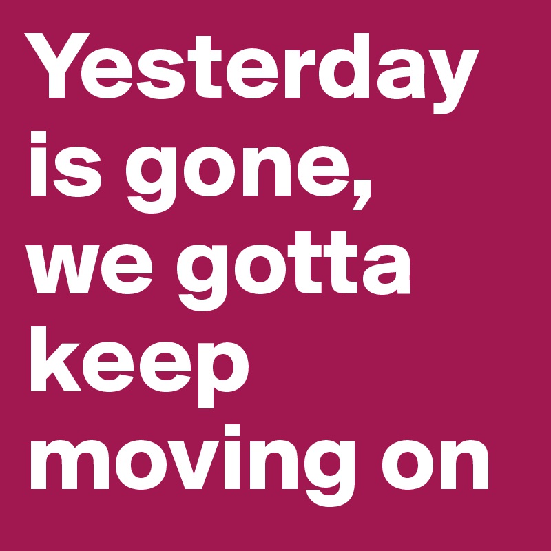 Yesterday is gone,
we gotta keep moving on