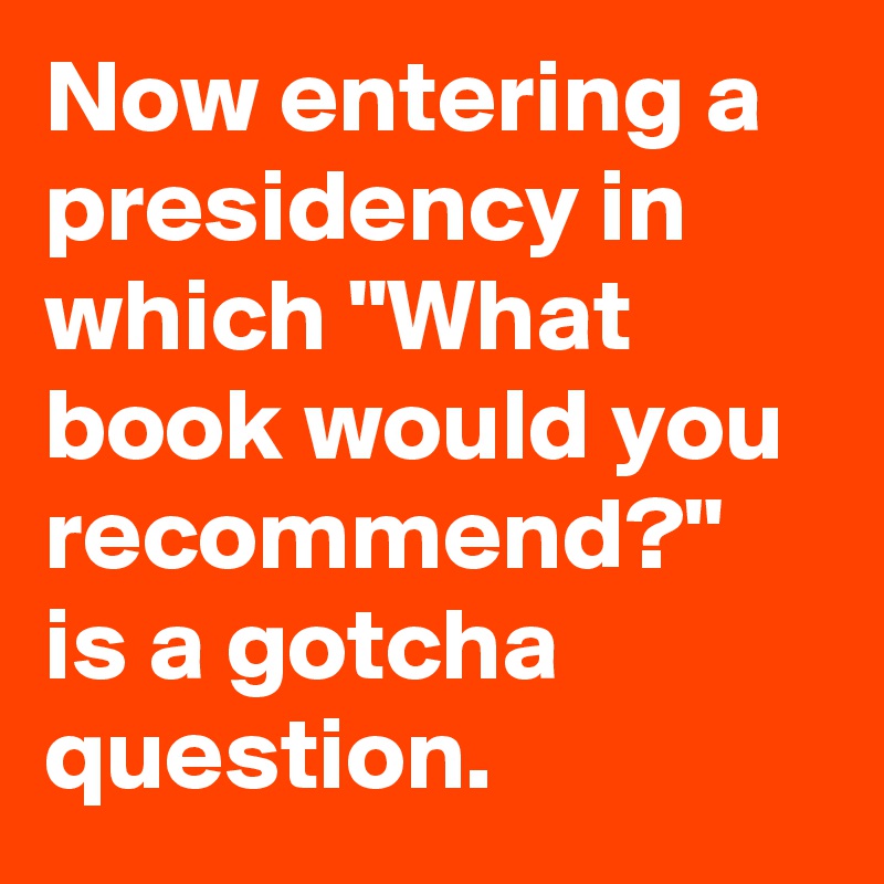 Now entering a presidency in which "What book would you recommend?" is a gotcha question.