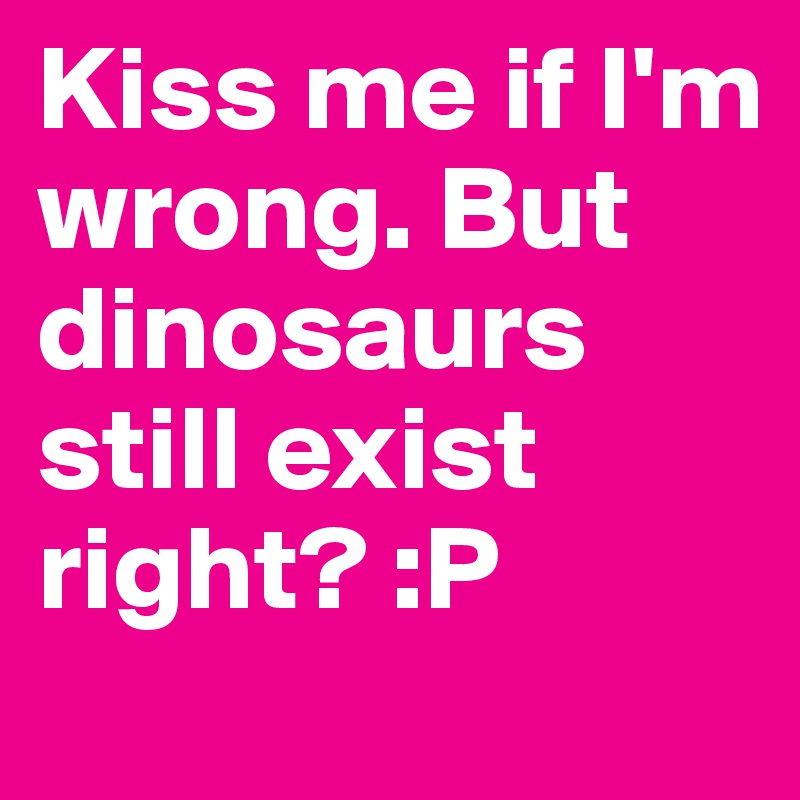Kiss me if I'm wrong. But dinosaurs still exist right? :P