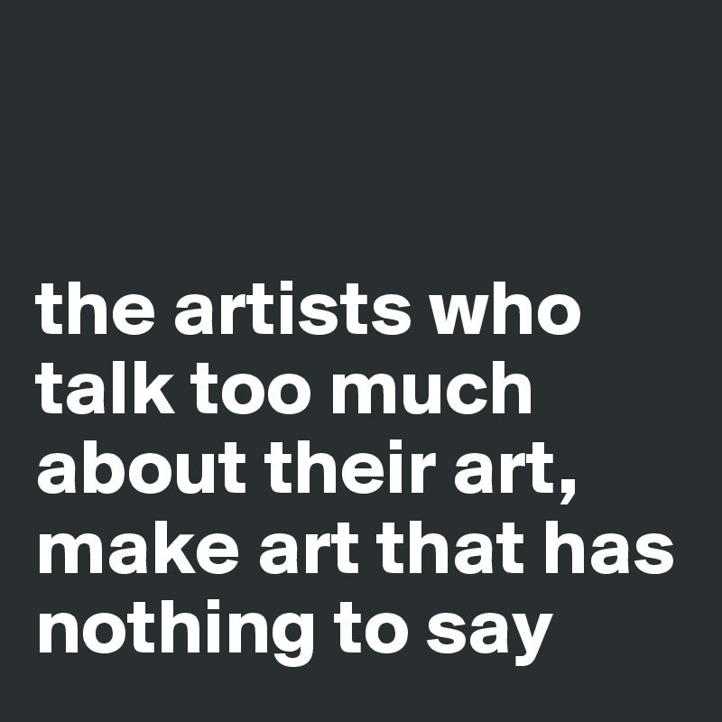 


the artists who talk too much about their art, make art that has nothing to say