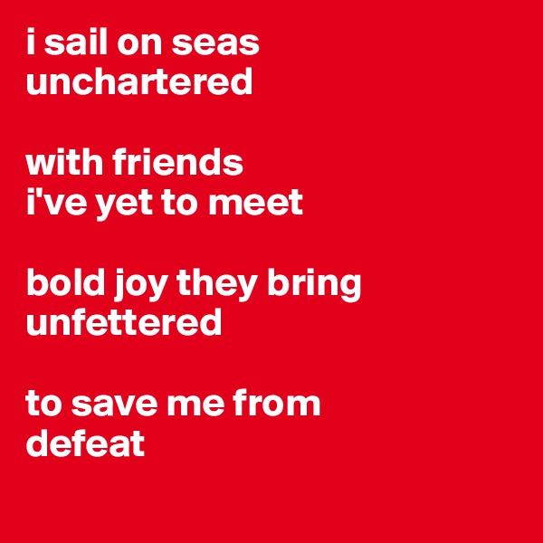 i sail on seas 
unchartered

with friends
i've yet to meet

bold joy they bring
unfettered 

to save me from
defeat
