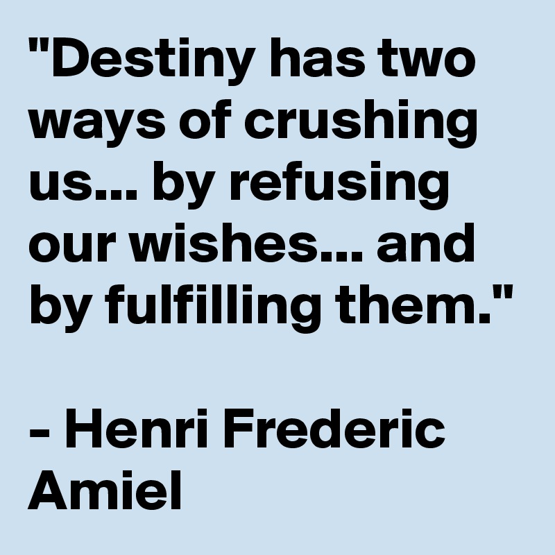 "Destiny has two ways of crushing us... by refusing our wishes... and by fulfilling them."

- Henri Frederic Amiel