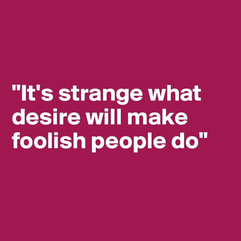 


"It's strange what desire will make foolish people do"


