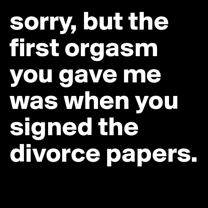 sorry, but the first orgasm you gave me was when you signed the divorce papers.